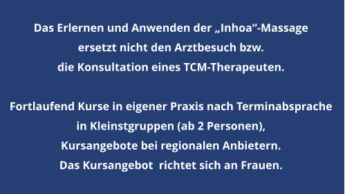 Das Erlernen und Anwenden der „Inhoa“-Massage  ersetzt nicht den Arztbesuch bzw.  die Konsultation eines TCM-Therapeuten.  Fortlaufend Kurse in eigener Praxis nach Terminabsprache  in Kleinstgruppen (ab 2 Personen),   Kursangebote bei regionalen Anbietern. Das Kursangebot  richtet sich an Frauen.